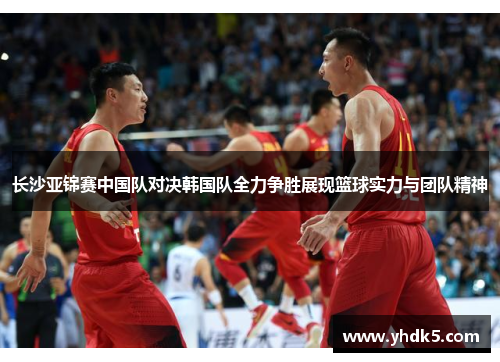 长沙亚锦赛中国队对决韩国队全力争胜展现篮球实力与团队精神